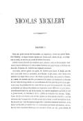 NICOLAS NICKLEBY CHAPITRE I. Dans une partie écartée du Devonshire, en Angleterre, vivait un certain Godefroi Nickleby. Ce digne homme épousa une femme qu’il aimait, et qui, en acceptant sa main, ne montra pas moins de désintéressement. Godefroi mena d’abord une existence assez précaire ; mais un de ses oncles étant venu à mourir subitement, le mit à même d’acheter une petite ferme, et d’élever ses deux fils. Il institua M. Godefroi son légataire universel. À sa mort, arrivée quinze ans après, M. Godefroi put laisser à Ralph, son fils aîné, trois mille livres en numéraire, et à Nicolas, le plus jeune, mille livres et la métairie. Les deux frères avaient été élevés ensemble dans une pension à Exeter, et, comme ils venaient une fois par semaine à la maison, ils tenaient de la bouche de leur mère de longs détails sur les souffrances de leur père aux jours de sa pauvreté, et sur la splendeur de leur oncle défunt aux jours de sa prospérité. Ces récits produisirent sur chacun des enfants une impression toute différente. Le plus jeune, naturellement timide et ami de la retraite, en conclut simplement qu’il fallait fuir le grand monde, et s’attacher à la vie paisible et routinière des champs. Ralph, l’aîné, tira de cette histoire tant de fois répétée ces deux grandes moralités : que les richesses sont l’unique et la véritable source du bonheur, et qu’il est légitime de se les procurer par tous les moyens imaginables. Loin de se borner à la théorie, et de laisser ses facultés se rouiller dans des abstractions purement spéculatives, cet enfant de haute espérance débuta par être usurier à l’école sur une petite échelle. Il