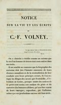 NOTICE SUR LA VIE ET LES ÉCRITS DE C.-F. VOLNEY. Le sage ramène tout au tribunal de la raison, jusqu’à la raison elle-même. Kant. On a cherché à établir comme un axiome que la vie d’un homme de lettres était tout entière dans ses écrits. Il me semble au contraire que la biographie des écrivains doit être l’histoire raisonnée de leurs diverses sensations et de la contradiction de leur conduite avec leurs principes avoués. Si l’on excepte les Éloges des savans par Fontenelle, d’Alembert et Cuvier, presque toutes les notices de ce genre sont moins une analyse du génie et du caractère des hommes célèbres, qu’une liste exacte de leurs ouvrages ; cependant , par l’influence même que ces productions ont eue sur leur siècle,