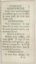 Sganarelle Pour vous communiquer une Affaire, que j’ai en tête ; et vous prier de m’en dire votre avis. Géronimo Très volontiers. Je suis bien aise de cette rencontre ; et nous pouvons parler ici en toute liberté. Sganarelle Mettez donc dessus, s’il vous plaît. Il s’agit d’une chose de conséquence, que l’on m’a proposée ; et il est bon de ne rien faire, sans le conseil de ses Amis. Géronimo Je vous suis obligé, de