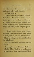 — Et nous reviendrons coucher ensuite chez notre tante Bussat… — C’est cela ! » L’abbé, dans le plus grand trouble, balbutia : « Mes enfants, mes chers enfants, que vous êtes bons !… Mais votre projet me paraît bien soudain : madame Bussat ne saura peut-être où vous loger. En outre, elle n’est point prévenue. — Notre tante Bussat nous donne toujours l’hospitalité quand nous allons à Paris, soit au bal, soit dîner en ville. Cela ne la dérange en rien, et Gilbert va lui téléphoner. — Mais avez-vous consulté vos parents ? » Interrogés sur la démarche de leurs enfants, MM. d’Oinèche et de Lorizon ne purent que louer le sentiment délicat