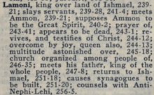Lamoni, king over land of Ishmael, 239-21; slays servants, 239-28; meets Ammon, 239-21; supposes Ammon to be the Great Spirit, 240-2; prayer of, 243-41; appears to be dead, 243-1, revives, and testifies of Christ, 244-12; overcome by joy, queen also, 244-13; multitude astonished over, 245-18; church organized among people of, 246-35; meets his father, king of the whole people, 247-8; returns to Ishmael, 251-18; causes synagogues to be built, 251-20; counsels with Anti-Nephi-Lehi, 256-5.