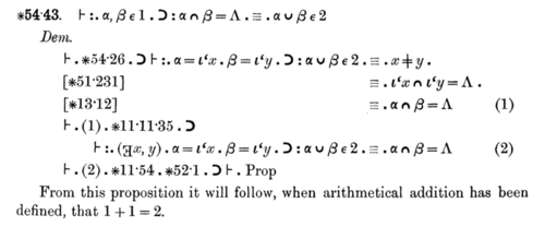 *54.43: "From this proposition it will follow, when arithmetical addition has been defined, that 1 + 1 = 2." - Volume I, 1st edition, p. 379 (p. 362 in 2nd edition; p. 360 in abridged version). (The proof is actually completed in Volume II, 1st edition, page 86, accompanied by the comment, "The above proposition is occasionally useful." They go on to say "It is used at least three times, in *113.66 and *120.123.472.") Principia Mathematica 54-43.png