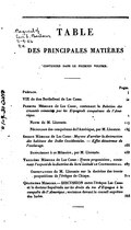 TABLE DES PRINCIPALES MATIÈRES CONTENUES DANS LE PREMIER VOLUME. Pages Préface j VIE de don Barthélemi de Las Casas. ix Premier Mémoire de Las Casas, contenant la Relation des cruautés commises par les Espagnols conquérans de l’Amérique. 1 Notes de M. Llorente. 117 Nécrologe des conquérans de l’Amérique, par M. Llorente. 134 Second Mémoire de Las Casas : Moyens d’arrêter la destruction des habitans des Indes Occidentales. — Effet désastreux de l’esclavage. 165 Supplément à ce Mémoire, par M. Llorente. 253 Troisième Mémoire de Las Casas : Trente propositions, contenant l’exposé de la doctrine du livre intitulé le Confessionnal. 287 Observations de M. Llorente sur la doctrine des trente propositions de l’évêque de Chiapa. 311 Quatrième Mémoire.— DISCUSSION entre l’évêque Las Casas et le docteur Sepulveda sur les droits du roi d’Espagne à la conquête de l’Amérique ; soutenue devant le conseil suprême des Indes. 333