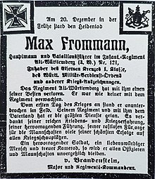 Am 20. Dezember in der Frühe starb den Heldentod Max Frommann, Hauptmann und Bataillonsführer im Infant.-Regiment Alt-Württemberg (3.W.) Nr. 121, Inhaber des Eisernen Kreuzes 1. Klasse, des Württ. Militär-Verdienst-Ordens und anderer Kriegs-Auszeichnungen. Das Regiment Alt-Württemberg hat mit ihm einen seiner Besten verloren. Er war wie keiner mit dem Regiment verwachsen. Vom ersten Tag des Krieges an stand er ununterbrochen im Feld. Seinem Regiment und mit ihm dem Vaterland hat er die größten Dienste getan. Es verdankt seiner reichen Friedens- und Kriegserfahrung, seiner hervorragenden Führung, seiner rastlosen Fürsorge für die Mannschaften viele seiner schönsten Erfolge auf allen Kriegsschauplätzen. Ein hervorragender Soldat, ein liebenswürdiger Mensch und treuer Kamerad, so wird er allen Offizieren und Mannschaften unvergesslich bleiben. v Brandenstein Major und Regiments-Kommandeur.