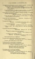 “À la guerre les trois quarts sont des affaires morales ; la balance des forces réelles n’est que pour un autre quart.” . Notes sur les affaires d’Espagne, St. Cloud, Août, 1808. (Napier, History of the War in the Peninsula, Vol. I., Appendix V.) “In war three fourths are matters of moral ascendency; the balance of the actual forces engaged only counts for the remaining fourth.” “À la longue il en est d’une profession comme du mariage, on n’en sent plus que les inconvénients.” , , p. 18. “In the long run it is with a profession as with marriage, we cease to remark anything but its drawbacks.” “À la venue des cocquecigrues.” . , I., 49. “At the coming of the cocquecigrues.” “À propos de bottes.” Montluc. La Comédie de Proverbes, Act I., Sc. I.—(Alaigre.) “À propos de botte.” . , Act II., Sc. V.—(Carlin.) “Talking of boots." (I.e., without reference to what has already been said. ) “À quelque chose sert le malheur.” . , II., 17. (P. 377.) “Toujours à quelque chose sert malheur.” . Sur la Sagesse, I., 38. “À quelque chose malheur est bon.” Montluc. La Comédie de Proverbes, Act II., Sc. IV. —(Alaigre.) “There is some good even in misfortune.” “À quels maîtres, grands dieux, livrez-vous l’univers !” . Le Triumvirat, Act I., Sc. I.—(Fulvie.) “Ye gods! what masters set ye o’er the world!” “À quoy me sert la vie en butte à la fortune ? Il vaut mieux, il vaut mieux en arrester le cours, Et mourir une fois que mourir tous les jours.” . Les Bergeries, Act II., Sc. V.—(Alcidor.) “What worth is life, when I am fortune’s butt? ’Tis better, better far its course to stay, And die once only, than die every day.” “À soixante ans on ne doit pas remettre L’instant heureux qui promet un plaisir.” . Le Dîner de Madelon, Sc. II.—(Benoît.) “At sixty years ’tis foolish to postpone The happy hour that promises a pleasure.”