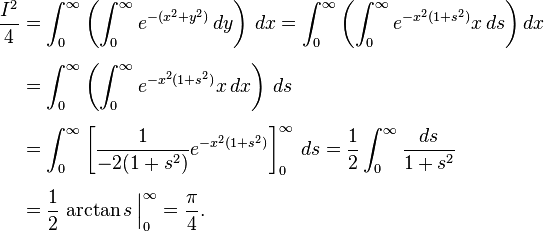 
\begin{align}
\frac{I^2}{4} & = \int_0^\infty \left( \int_0^\infty e^{-(x^2 + y^2)} \, dy \right) \, dx = \int_0^\infty \left( \int_0^\infty e^{-x^2(1+s^2)} x\,ds \right) dx \\[5pt]
& = \int_0^\infty \left( \int_0^\infty e^{-x^2(1 + s^2)} x \, dx \right) \, ds \\[5pt]
& = \int_0^\infty \left[ \frac{1}{-2(1+s^2)} e^{-x^2(1+s^2)} \right]_0^\infty \, ds
= \frac{1}{2} \int_0^\infty \frac{ds}{1+s^2} \\[5pt]
& = \frac{1}{2} \left. \arctan s \frac{}{} \right|_0^\infty = \frac{\pi}{4}.
\end{align}
