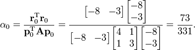  
.alpha_0 = .frac{.mathbf{r}_0^.mathrm{T} .mathbf{r}_0}{.mathbf{p}_0^.mathrm{T} .mathbf{A p}_0} =
.frac{.begin{bmatrix} -8 & -3 .end{bmatrix} .begin{bmatrix} -8 .. -3 .end{bmatrix}}{  .begin{bmatrix} -8 & -3 .end{bmatrix} .begin{bmatrix} 4 & 1 .. 1 & 3 .end{bmatrix} .begin{bmatrix} -8 .. -3 .end{bmatrix}  } =
.frac{73}{331}.
