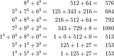  egin{align} 8^3 + 4^3 &=& 512 + 64 &=& 576 5^3 + 7^3 + 6^3 &=& 125 + 343 + 216 &=& 684 6^3 + 8^3 + 4^3 &=& 216 + 512 + 64  &=& 792 7^3 + 9^3 + 2^3 &=& 343 + 729 + 8  &=& 1080 1^3 + 0^3 + 8^3 + 0^3  &=& 1 + 0 + 512 + 0  &=& 513 5^3 + 1^3 + 3^3 &=& 125 + 1 + 27  &=& 153 1^3 + 5^3 + 3^3 &=& 1 + 125 + 27  &=& 153 end{align} 