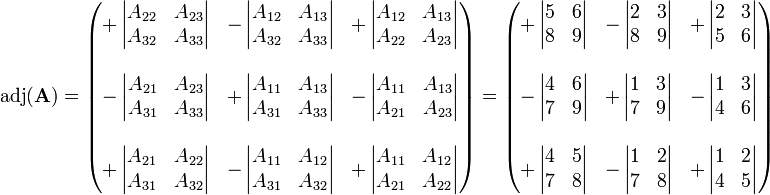 
\operatorname{adj}(\mathbf{A}) = \begin{pmatrix} 
+\left| \begin{matrix} A_{22} & A_{23} \\ A_{32} & A_{33} \end{matrix} \right| &
-\left| \begin{matrix} A_{12} & A_{13} \\ A_{32} & A_{33}  \end{matrix} \right| &
+\left| \begin{matrix} A_{12} & A_{13} \\ A_{22} & A_{23} \end{matrix} \right| \\
 & & \\
-\left| \begin{matrix} A_{21} & A_{23} \\ A_{31} & A_{33} \end{matrix} \right| &
+\left| \begin{matrix} A_{11} & A_{13} \\ A_{31} & A_{33} \end{matrix} \right| &
-\left| \begin{matrix} A_{11} & A_{13} \\ A_{21} & A_{23}  \end{matrix} \right| \\
 & & \\
+\left| \begin{matrix} A_{21} & A_{22} \\ A_{31} & A_{32} \end{matrix} \right| &
-\left| \begin{matrix} A_{11} & A_{12} \\ A_{31} & A_{32} \end{matrix} \right| &
+\left| \begin{matrix} A_{11} & A_{12} \\ A_{21} & A_{22} \end{matrix} \right|
\end{pmatrix} = \begin{pmatrix} 
+\left| \begin{matrix} 5 & 6 \\ 8 & 9 \end{matrix} \right| &
-\left| \begin{matrix} 2 & 3 \\ 8 & 9  \end{matrix} \right| &
+\left| \begin{matrix} 2 & 3 \\ 5 & 6 \end{matrix} \right| \\
 & & \\
-\left| \begin{matrix} 4 & 6 \\ 7 & 9 \end{matrix} \right| &
+\left| \begin{matrix} 1 & 3 \\ 7 & 9 \end{matrix} \right| &
-\left| \begin{matrix} 1 & 3 \\ 4 & 6  \end{matrix} \right| \\
 & & \\
+\left| \begin{matrix} 4 & 5 \\ 7 & 8 \end{matrix} \right| &
-\left| \begin{matrix} 1 & 2 \\ 7 & 8 \end{matrix} \right| &
+\left| \begin{matrix} 1 & 2 \\ 4 & 5 \end{matrix} \right|
\end{pmatrix}
