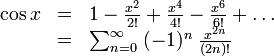 
\begin{array}{rcl}
   \cos x & = & 1
              - \frac{x^2}{2!}
              + \frac{x^4}{4!}
              - \frac{x^6}{6!}
              + \ldots \\
        & = & \sum_{n=0}^\infty \; 
                (-1)^n \; \frac{x^{2n}}{(2n)!}
\end{array}   
