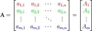 \mathbf{A} =
\begin{bmatrix}
{\color{Red} a_{1,1}} & {\color{Red}a_{1, 2}} & \cdots & {\color{Red} a_{1, n}} \\
{\color{ForestGreen} a_{2,1}} & {\color{ForestGreen} a_{2, 2}} & \cdots &
{\color{ForestGreen} a_{2, n}} \\
\vdots & \vdots & \ddots & \vdots \\
{\color{Blue} a_{m, 1}} & {\color{Blue} a_{m, 2}} & \cdots &
{\color{Blue} a_{m, n}}
\end{bmatrix}
= 
\begin{bmatrix}
{\color{Red} A_1} \\ {\color{ForestGreen} A_2} \\ \vdots \\ {\color{Blue} A_m}
\end{bmatrix}
