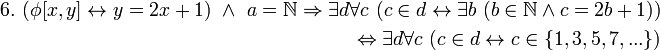 \begin{align} 6. \ 
(\phi[x,y] \leftrightarrow y = 2x + 1) \ \land \ a = \mathbb{N} \Rightarrow \exist d \forall c \ (c \in d \leftrightarrow \exist b \ (b \in \mathbb{N} \land c = 2b + 1)) 
\\ \ 
\Leftrightarrow \exist d \forall c \ (c \in d \leftrightarrow c \in \{1,3,5,7,...\}) 
\end{align}