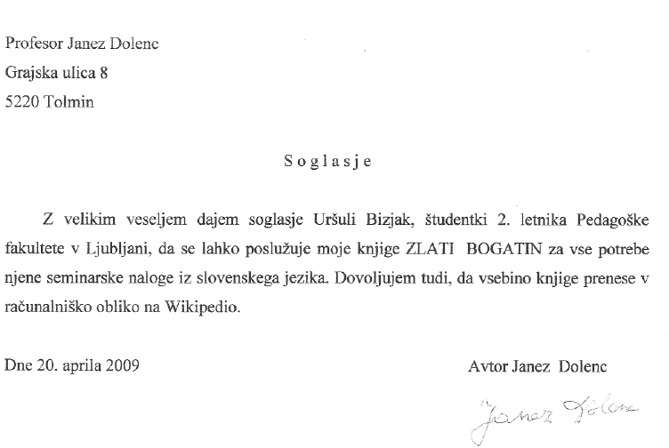 Profesor Janez Dolenc Grajska ulica 8 5220 Tolmin Soglasje Z velikim veseljem dajem soglasje Uršuli Bizjak, študentki 2. letnika Pedagoške fakultete v Ljubljani, da se lahko poslužuje moje knjige ZLATI BOGATIN za vse potrebe njene seminarske naloge iz slovenskegajezika. Dovoljujem tudi, da vsebino knjige prenese v racunalniško obliko na Wikipedio. Dne 20. aprila 2009 Avtor Janez Dolenc