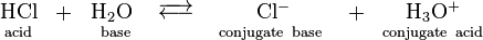 \begin{matrix}
  & \rm HCl & + & \rm H_2O \ & \overrightarrow\longleftarrow \ & \rm Cl^- & + & \rm H_3O^+ \\
  & \rm ^{acid} & & \rm ^{base} & & \rm ^{conjugate \ base} \ & & \rm ^{conjugate \ acid} \\
\end{matrix}