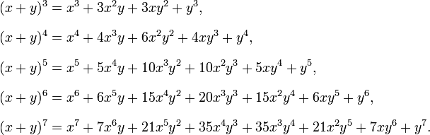  \begin{align} (x+y)^3 & = x^3 + 3x^2y + 3xy^2 + y^3, \\[8pt] (x+y)^4 & = x^4 + 4x^3y + 6x^2y^2 + 4xy^3 + y^4, \\[8pt] (x+y)^5 & = x^5 + 5x^4y + 10x^3y^2 + 10x^2y^3 + 5xy^4 + y^5, \\[8pt] (x+y)^6 & = x^6 + 6x^5y + 15x^4y^2 + 20x^3y^3 + 15x^2y^4 + 6xy^5 + y^6, \\[8pt] (x+y)^7 & = x^7 + 7x^6y + 21x^5y^2 + 35x^4y^3 + 35x^3y^4 + 21x^2y^5 + 7xy^6 + y^7. \end{align} 