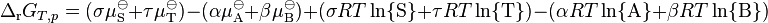 \Delta_\mathrm{r}G_{T,p} = ( \sigma \mu_\mathrm{S}^{\ominus} + \tau \mu_\mathrm{T}^{\ominus} ) - ( \alpha \mu_\mathrm{A}^{\ominus} + \beta \mu_\mathrm{B}^{\ominus} ) + ( \sigma RT \ln\{\mathrm{S}\} + \tau RT \ln\{\mathrm{T}\} ) - ( \alpha RT \ln\{\mathrm{A}\} + \beta RT \ln \{\mathrm{B}\} )