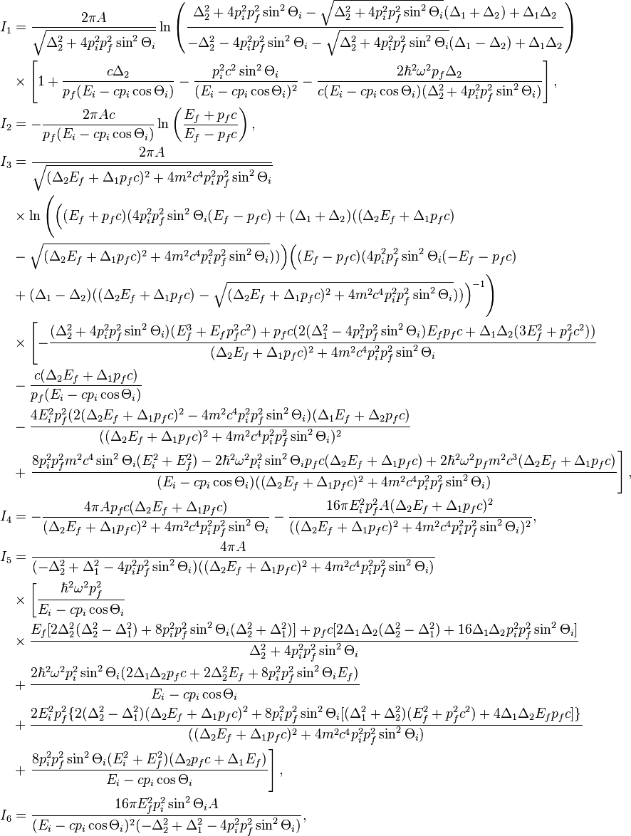 
\begin{align}
I_1&=\frac{2\pi A}{\sqrt{\Delta_2^2+4p_i^2p_f^2\sin^2\Theta_i}}
\ln\left(
\frac{\Delta_2^2+4p_i^2p_f^2\sin^2\Theta_i-\sqrt{\Delta_2^2+4p_i^2p_f^2\sin^2
\Theta_i}(\Delta_1+\Delta_2)+\Delta_1\Delta_2}{-\Delta_2^2-4p_i^2p_f^2\sin^2\Theta_i
-\sqrt{\Delta_2^2+4p_i^2p_f^2\sin^2 \Theta_i}(\Delta_1-\Delta_2)+\Delta_1\Delta_2
}\right) \\
&\times\left[1+\frac{c\Delta_2}{p_f(E_i-cp_i\cos\Theta_i)}-\frac{p_i^2c^2\sin^2\Theta_i}
{(E_i-cp_i\cos\Theta_i)^2}-\frac{2\hbar^2\omega^2p_f\Delta_2}{c(E_i-cp_i\cos
\Theta_i)(\Delta_2^2+4p_i^2p_f^2\sin^2\Theta_i)}\right],\\
I_2&=-\frac{2\pi Ac}{p_f(E_i-cp_i\cos\Theta_i)}\ln\left(
\frac{E_f+p_fc}{E_f-p_fc}\right), \\
I_3&=\frac{2\pi A}{\sqrt{(\Delta_2E_f+\Delta_1p_fc)^2+4m^2c^4p_i^2p_f^2\sin^2\Theta_i
}} \\
&\times\ln\Bigg(\Big((E_f+p_fc)(4p_i^2p_f^2\sin^2\Theta_i(E_f-p_fc)+(\Delta_1+\Delta_2)
((\Delta_2E_f+\Delta_1p_fc) \\
&-\sqrt{(\Delta_2E_f+\Delta_1p_fc)^2+4m^2c^4p_i^2p_f^2\sin^2\Theta_i}))\Big)\Big((E_f-p_fc)
(4p_i^2p_f^2\sin^2\Theta_i(-E_f-p_fc) \\
&+(\Delta_1-\Delta_2)
((\Delta_2E_f+\Delta_1p_fc)-\sqrt{(\Delta_2E_f+\Delta_1p_fc)^2+4m^2c^4p_i^2p_f^2\sin^2\Theta_i}))\Big)^{-1}
\Bigg) \\
&\times\left[-\frac{(\Delta_2^2+4p_i^2p_f^2\sin^2\Theta_i)(E_f^3+E_fp_f^2c^2)+p_fc(2
(\Delta_1^2-4p_i^2p_f^2\sin^2\Theta_i)E_fp_fc+\Delta_1\Delta_2(3E_f^2+p_f^2c^2))}{(\Delta_2E_f+\Delta_1p_fc)^2+4m^2c^4p_i^2p_f^2\sin^2\Theta_i}\right.\\
&-\frac{c(\Delta_2E_f+\Delta_1p_fc)}{p_f(E_i-cp_i\cos\Theta_i)} \\
&-\frac{4E_i^2p_f^2(2(\Delta_2E_f+\Delta_1p_fc)^2-4m^2c^4p_i^2p_f^2\sin^2\Theta_i)(\Delta_1E_f+\Delta_2p_fc)}{((\Delta_2E_f+\Delta_1p_fc)^2+4m^2c^4p_i^2p_f^2\sin^2\Theta_i)^2} \\
&+\left.\frac{8p_i^2p_f^2m^2c^4\sin^2\Theta_i(E_i^2+E_f^2)-2\hbar^2\omega^2p_i^2\sin^2\Theta_ip_fc(\Delta_2E_f+\Delta_1p_fc)+
2\hbar^2\omega^2p_f m^2c^3(\Delta_2E_f+\Delta_1p_fc)}
{(E_i-cp_i\cos\Theta_i)((\Delta_2E_f+\Delta_1p_fc)^2+4m^2c^4p_i^2p_f^2\sin^2\Theta_i)}\right], \\
I_4&=-\frac{4\pi Ap_fc(\Delta_2E_f+\Delta_1p_fc)}{(\Delta_2E_f+\Delta_1p_fc)^2+4m^2c^4p_i^2p_f^2\sin^2\Theta_i}
-\frac{16\pi E_i^2p_f^2
A(\Delta_2E_f+\Delta_1p_fc)^2}{((\Delta_2E_f+\Delta_1p_fc)^2+4m^2c^4p_i^2p_f^2\sin^2\Theta_i)^2}, \\
I_5&=\frac{4\pi A}{(-\Delta_2^2+\Delta_1^2-4p_i^2p_f^2\sin^2\Theta_i)
((\Delta_2E_f+\Delta_1p_fc)^2+4m^2c^4p_i^2p_f^2\sin^2\Theta_i)}\\
&\times\left[\frac{\hbar^2\omega^2p_f^2}{E_i-cp_i\cos\Theta_i}\right.\\
&\times\frac{E_f[2\Delta_2^2(\Delta_2^2-\Delta_1^2)+8p_i^2p_f^2\sin^2\Theta_i(\Delta_2^2+\Delta_1^2)]
+p_fc[2\Delta_1\Delta_2(\Delta_2^2-\Delta_1^2)+16\Delta_1\Delta_2p_i^2p_f^2\sin^2\Theta_i]}{\Delta_2^2+4p_i^2p_f^2\sin^2\Theta_i}\\
&+ \frac{2\hbar^2\omega^2 p_i^2\sin^2\Theta_i(2\Delta_1\Delta_2
p_fc+2\Delta_2^2E_f+8p_i^2p_f^2\sin^2\Theta_i E_f)}{E_i-cp_i\cos\Theta_i}\\
&+\frac{2E_i^2p_f^2\{2(\Delta_2^2-\Delta_1^2)(\Delta_2E_f+\Delta_1p_fc)^2
+8p_i^2p_f^2\sin^2\Theta_i[(\Delta_1^2+\Delta_2^2)(E_f^2+p_f^2c^2)
+4\Delta_1\Delta_2E_fp_fc]\}}{((\Delta_2E_f+\Delta_1p_fc)^2+4m^2c^4p_i^2p_f^2\sin^2\Theta_i)}\\
&+\left.\frac{8p_i^2p_f^2\sin^2\Theta_i(E_i^2+E_f^2)(\Delta_2p_fc +\Delta_1
E_f)}{E_i-cp_i\cos\Theta_i}\right],\\
I_6&=\frac{16\pi E_f^2p_i^2\sin^2\Theta_i A}{(E_i-cp_i\cos\Theta_i)^2
(-\Delta_2^2+\Delta_1^2-4p_i^2p_f^2\sin^2\Theta_i)},

\end{align}
