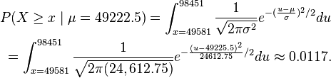 \begin {
vicigi}
P (X \geq x-\mid \mu 49222.5) = \int_ {
x = 49581}
^ {
98451}
\frac {
1}
{
\sqrt {
2\pi\sigma^2}
}
e^ {
- (\frac {
u-\mu}
{
\sigma}
)
^ 2/2}
du \ \int_ {
x = 49581}
^ {
98451}
\frac {
1}
{
\sqrt {
2\pi (24,612.75)}
}
e^ {
\frac {
(u-49225.5)^ 2}
{
24612.75}
/2}
du \aproks 0.0117.
\end {
vicigi}