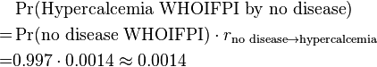  \begin{align} & \Pr(\text{Hypercalcemia WHOIFPI by no disease}) \\
= & \Pr(\text{no disease WHOIFPI}) \cdot r_{\text{no disease} \rightarrow \text{hypercalcemia}} \\
= & 0.997 \cdot 0.0014 \approx 0.0014 \end{align}