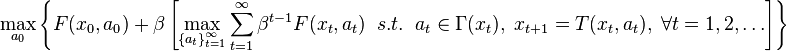  \max_{ a_0 } \left \{ F(x_0,a_0) 
+ \beta  \left[ \max_{ \left \{ a_{t} \right \}_{t=1}^{\infty} } 
\sum_{t=1}^{\infty} \beta^{t-1} F(x_t,a_{t}) \; \; s.t. \; \; 
a_{t} \in \Gamma (x_t), \; x_{t+1}=T(x_t,a_t), \; \forall t = 1, 2, \dots \right] \right \}