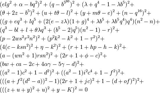 \begin{align}&(elg^2 + \alpha - bq^2)^2 + (q - b^{5^{60}})^2 + (\lambda + q^4 - 1 - \lambda b^5)^2 + \\
&(\theta + 2z - b^5)^2 + (u + t \theta - l)^2 + (y + m \theta - e)^2 + (n - q^{16})^2 + \\
&((g + eq^3 + lq^5 + (2(e - z \lambda)(1 + g)^4 + \lambda b^5 + \lambda b^5 q^4)q^4)(n^2 - n) + \\
&(q^3 - bl + l + \theta \lambda q^3 + (b^5-2)q^5)(n^2 - 1) - r)^2 + \\
&(p - 2w s^2 r^2 n^2)^2 + (p^2 k^2 - k^2 + 1 - \tau^2)^2 + \\
&(4(c - ksn^2)^2 + \eta - k^2)^2 + (r + 1 + hp - h - k)^2 + \\
&(a - (wn^2 + 1)rsn^2)^2 + (2r + 1 + \phi - c)^2 + \\
&(bw + ca - 2c + 4\alpha \gamma - 5\gamma - d)^2 + \\
&((a^2 - 1)c^2 + 1 - d^2)^2 + ((a^2 - 1)i^2c^4 + 1 - f^2)^2 + \\
&(((a + f^2(d^2 - a))^2 - 1) (2r + 1 + jc)^2 + 1 - (d + of)^2)^2 + \\
&(((z+u+y)^2+u)^2 + y-K)^2 = 0
\end{align}