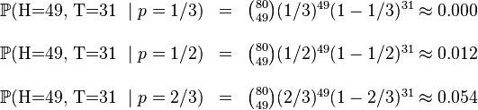 \begin{matrix}\mathbb{P}(\mbox{H=49, T=31 }\mid p=1/3) & = & \binom{80}{49}(1/3)^{49}(1-1/3)^{31} \approx 0.000 \\&&\\\mathbb{P}(\mbox{H=49, T=31 }\mid p=1/2) & = & \binom{80}{49}(1/2)^{49}(1-1/2)^{31} \approx 0.012 \\&&\\\mathbb{P}(\mbox{H=49, T=31 }\mid p=2/3) & = & \binom{80}{49}(2/3)^{49}(1-2/3)^{31} \approx 0.054 \\\end{matrix}