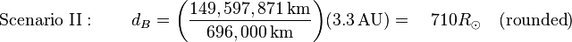 {
\tekst {
Scenaro II}
}
: \kvad d_ {
B}
= {
\left ({
\frac {
149,597,871\
, {
\tekstrm {
km}
}
}
{
696,000\, {
\tekstrm {
km}
}
}
}
\right)}
{
\left (3.3\, {
\tekstrm {
AU}
}
\right)}
\quad 710R_ {
\odot}
\kvad ({
\tekst {
rondeta}
}
)