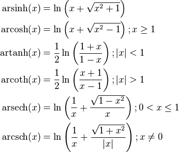 \begin{align}
  \operatorname {arsinh} (x) &= \ln \left(x + \sqrt{x^{2} + 1} \right) \\

  \operatorname {arcosh} (x) &= \ln \left(x + \sqrt{x^{2} - 1} \right); x \ge 1 \\

  \operatorname {artanh} (x) &= \frac{1}{2}\ln \left( \frac{1 + x}{1 - x} \right); \left| x \right| < 1 \\

  \operatorname {arcoth} (x) &= \frac{1}{2}\ln \left( \frac{x + 1}{x - 1} \right); \left| x \right| > 1 \\

  \operatorname {arsech} (x) &= \ln \left( \frac{1}{x} + \frac{\sqrt{1 - x^{2}}}{x} \right); 0 < x \le 1 \\

  \operatorname {arcsch} (x) &= \ln \left( \frac{1}{x} + \frac{\sqrt{1 + x^{2}}}{\left| x \right|} \right); x \ne 0
\end{align}