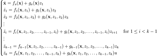 \begin {
kazoj}
\dot {
\matbf {
x}
}
= f_ks (\matbf {
x}
)
+ g_ks (\matbf {
x}
)
z_1\ \dot {
z}
_1 = f_1 (\matbf {
x}
, z_1) + g_1 (\matbf {
x}
, z_1) z_2\ \dot {
z}
_2 = f_2 (\matbf {
x}
, z_1, z_2) + g_2 (\matbf {
x}
, z_1, z_2) z_3\ \vdots\ \dot {
z}
_i = f_i (\matbf {
x}
, z_1, z_2, \ldots, z_ {
i}
, z_i) + g_i (\matbf {
x}
, z_1, z_2, \ldots, z_ {
i}
, z_i) z_ {
i+1}
\kvad \tekst {
por}
1 \leq I< k-1\ \vdots\ \dot {
z}
_ {
k}
= f_ {
k}
(\matbf {
x}
, z_1, z_2, \ldots, z_ {
k}
)
+ g_ {
k}
(\matbf {
x}
, z_1, z_2, \ldots, z_ {
k}
)
z_k\ \dot {
z}
_k = f_k (\matbf {
x}
, z_1, z_2, \ldots, z_ {
k}
, z_k) + g_k (\matbf {
x}
, z_1, z_2, \dots, z_ {
k}
, z_k) u\end {
kazoj}