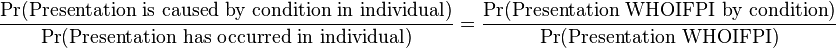 
\begin{align}
& \frac{\Pr(\text{Presentation is caused by condition in individual})}{\Pr(\text{Presentation has occurred in individual})} 
= \frac {\Pr(\text{Presentation WHOIFPI by condition})}{\Pr(\text{Presentation WHOIFPI})}
\end{align}
