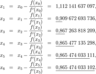 \begin{matrix}
x_1 & = & x_0-\dfrac{f(x_0)}{f'(x_0)} & = & 1{,}112\;141\;637\;097, \\
x_2 & = & x_1-\dfrac{f(x_1)}{f'(x_1)} & = & \underline{0{,}9}09\;672\;693\;736, \\
x_3 & = & x_2-\dfrac{f(x_2)}{f'(x_2)} & = & \underline{0{,}86}7\;263\;818\;209, \\
x_4 & = & x_3-\dfrac{f(x_3)}{f'(x_3)} & = & \underline{0{,}865\;47}7\;135\;298, \\
x_5 & = & x_4-\dfrac{f(x_4)}{f'(x_4)} & = & \underline{0{,}865\;474\;033\;1}11, \\
x_6 & = & x_5-\dfrac{f(x_5)}{f'(x_5)} & = & \underline{0{,}865\;474\;033\;102}.
\end{matrix}