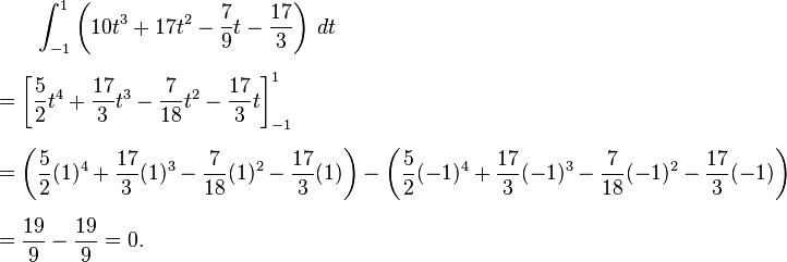 
\begin{align}
& {} \qquad \int_{-1}^1 \left(10t^3+17t^2-{7\over 9}t-{17\over 3}\right)\,dt \\[6pt]
& = \left[{5\over 2}t^4 + {17\over 3}t^3-{7\over 18}t^2-{17\over 3} t \right]_{-1}^1 \\[6pt]
& = \left({5\over 2}(1)^4+{17\over 3}(1)^3-{7\over 18}(1)^2-{17\over 3}(1)\right)-\left({5\over 2}(-1)^4+{17\over 3}(-1)^3-{7\over 18}(-1)^2-{17\over 3}(-1)\right) \\[6pt]
& = {19\over 9} - {19\over 9} = 0.
\end{align}
