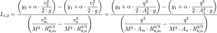L_{1,2} = \dfrac {\left( y_2 + \alpha \cdot \dfrac {v_2^2}{2 \cdot g} \right) - \left( y_1 + \alpha \cdot \dfrac {v_1^2}{2 \cdot g} \right)}{\left( \dfrac {v_m^2}{M^2 \cdot R_{h,m}^{4/3}} - \dfrac {v_n^2}{M^2 \cdot R_{h,n}^{4/3}} \right)} = \dfrac {\left( y_2 + \alpha \cdot \dfrac {q^2}{2 \cdot A_2^2 \cdot g} \right) - \left( y_1 + \alpha \cdot \dfrac {q^2}{2 \cdot A_1^2 \cdot g} \right)}{\left( \dfrac {q^2}{M^2 \cdot A_m \cdot R_{h,m}^{4/3}} - \dfrac {q^2}{M^2 \cdot A_n \cdot R_{h,n}^{4/3}} \right)}