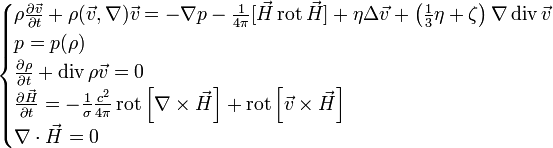 
\begin{cases}
\rho\frac{\partial \vec v}{\partial t} + \rho (\vec v, \nabla) \vec v =- \nabla  p - \frac{1}{4\pi}[\vec H \operatorname{rot} \vec H] + \eta \Delta \vec v + \left(\frac 13 \eta + \zeta\right)\nabla \operatorname{div}\vec v \\
p=p(\rho) \\
\frac{\partial \rho}{\partial t}+\operatorname{div} \rho \vec v=0 \\

\frac{\partial \vec H}{\partial t} = - \frac {1}{\sigma} \frac{c^2}{4\pi} \operatorname{rot} \left[\nabla \times \vec H\right] +   \operatorname{rot} \left[\vec v \times \vec H\right] \\
\nabla \cdot \vec H = 0

\end{cases}
