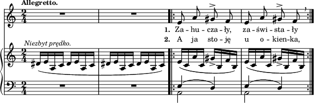 
sVarB = { dis16^\markup { \halign #-0.5 \small \italic "Niezbyt prędko." } ([e a, c] dis[e a, c] | dis[e a, c] dis[e a, c]) \bar ".|:" e([c a' c,] gis'_>[b, f' b,]) | e([c a' c,] gis'_>[b, f' b,]) | }

sVarCp = { R2*2 }

sVarA = { R2*2 \bar ".|:" e8 a gis^> f | e8 a gis^> f \breathe | }

lVarB = \lyricmode { \set stanza = "2. " A ja sto -- ję u o -- kien -- ka, }

sVarCrep = { << { \voiceOne e4( d) | e4( d) } \new Voice { \voiceTwo a2 | a2 } >> \oneVoice | }

lVarA = \lyricmode { \set stanza = "1. " Za -- hu -- cza -- ły, za -- świ -- sta -- ły }

sVarCk = {  }

\paper { #(set-paper-size "a4")
 oddHeaderMarkup = "" evenHeaderMarkup = "" }
\header { tagline = ##f }
\version "2.18.2"
\score {
\midi {  }
\layout { line-width = #160
indent = 0\cm}
<<
  \new Staff { \clef "violin" \key c \major \time 2/4 \tempo \markup { \small \bold "Allegretto." } \autoBeamOff \relative e' { \sVarA } }
  \addlyrics { \small \lVarA }
  \addlyrics { \small \lVarB }
  \new PianoStaff <<
    \new Staff = "up" { \clef "violin" \key c \major \time 2/4 \relative f' { \sVarB } }
    \new Staff = "down" { \clef "bass" \key c \major \time 2/4 \relative e { \sVarCp \repeat volta 2 { \sVarCrep } \sVarCk } }
  >>
>> }