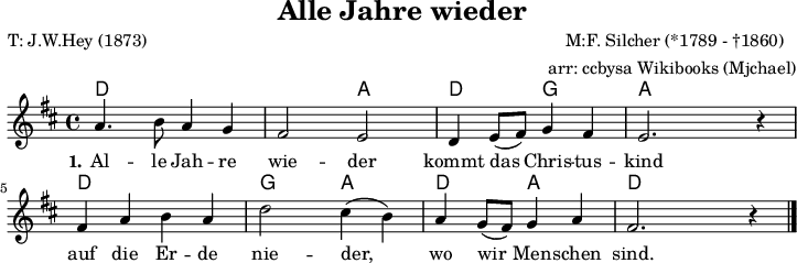 
\version "2.20.0"
\header {
  title = "Alle Jahre wieder"
  %% † = Alt + 0134 allerdings im Texteditor und dann kopieren
  composer = "M:F. Silcher (*1789 - †1860) "
  poet = "T: J.W.Hey (1873)"
  arranger = "arr: ccbysa Wikibooks (Mjchael)"
}

myChords = \chordmode {
  \germanChords
  \set Staff.midiInstrument = #"acoustic guitar (nylon)"
  \set chordChanges = ##t
  d,4 d d,  d  | d,  d  a,, a, |
  d,  d g,, g, | a,, a, a,, a, |
  d,  d d,  d  | g,, g, a,, a, |
  d,  d a,, a, | d,4 d  d,  d  |
}

myMelody = \relative c'' {
  \clef "treble"
  \time 4/4
  \tempo 4 = 120
  \set Score.tempoHideNote = ##t
  \key d\major
  \set Staff.midiInstrument = #"trombone"
  a4. b8 a4 g | fis2 e | d4 e8( fis) g4 fis | e2. r4 |
  fis4 a b a | d2 cis4( b) | a g8( fis) g4 a | fis2. r4
  \bar "|."
}

myLyrics = \lyricmode {
  \set stanza = "1."
  Al -- le Jah -- re wie -- der kommt das Chris -- tus -- kind
  auf die Er -- de nie -- der,  wo wir Men -- schen sind.
}

\score {
  <<
    \new ChordNames { \myChords }
    \new Voice = "Lied" { \myMelody }
    \new Lyrics \lyricsto "Lied" { \myLyrics }
    % \new TabStaff { \myChords } % test
  >>
  \midi { }
  \layout { }
}

\paper {
  indent=0\mm
  line-width=180\mm
  oddFooterMarkup=##f
  % oddHeaderMarkup=##f
  % bookTitleMarkup=##f
  scoreTitleMarkup=##f
}
