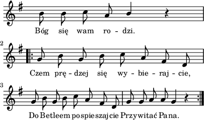 
lVarA = \lyricmode { Bóg się wam ro -- dzi. Czem prę -- dzej się wy -- bie -- raj -- cie, Do Be -- tle -- em po -- spie -- szaj -- cie Przy -- wi -- tać Pa -- na. }

sVarA = { b'8 b c a \stemUp b4 \stemNeutral r \repeat volta 2 { g8 b g b c a fis d | g8 b g b c a fis d | g8 g a a g4 r } }

\paper { #(set-paper-size "a4")
 oddHeaderMarkup = "" evenHeaderMarkup = "" }
\header { tagline = ##f }
\version "2.18.2"
\score {
\midi {  }
\layout { line-width = #100
indent = 0\cm}
\new Staff { \clef "violin" \key g \major \override Staff.TimeSignature #'transparent = ##t \time 4/4 \autoBeamOff \relative d' { \sVarA } }
  \addlyrics { \small \lVarA } }