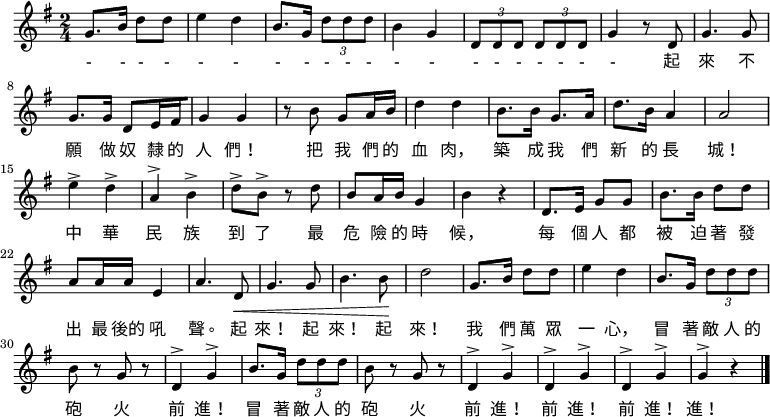 
  \relative g' {
   \key g \major \time 2/4
    g8. b16 d8 d e4 d b8. g16 \times 2/3 { d'8 d d } b4 g \times 2/3 { d8 d d } \times 2/3 {d d d } g4 r8 d8
    g4. g8 g8.[ g16] d8[ e16 fis g4] g4 r8 b g[ a16 b] d4 d
    b8.[ b16] g8.[ a16] d8.[ b16] a4 a2 e'4^> d^> a^> b^>
    d8-> b-> r d b[ a16 b] g4 b r d,8.[ e16] g8 g b8.[ b16] d8 d
    a[ a16 a] e4 a4. d,8\< g4. g8 b4. b8\! d2
    g,8.[ b16] d8 d e4 d b8.[ g16] \times 2/3 { d'8 d d } b r g r d4^> g^>
    b8.[ g16] \times 2/3 { d'8 d d } b8 r g r d4^> g^> d^> g^> d^> g^> g^> r \bar "|."
}
\addlyrics {
- - - - - - - - - - - - - - - - - - - - 起 來 不 願 做 奴 隸 的 人 們！ 把 我 們 的 血 肉， 築 成 我 們 新 的 長 城！ 中 華 民 族 到 了 最 危 險 的 時 候， 每 個 人 都 被 迫 著 發 出 最 後的 吼 聲。 起 來！ 起 來！ 起 來！ 我 們 萬 眾 一 心， 冒 著 敵 人 的 砲 火 前 進！ 冒 著 敵 人 的 砲 火 前 進！ 前 進！ 前 進！ 進！
   }

