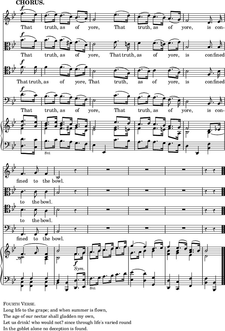 \version "2.18.2"
#(set-global-staff-size 17)

\header { tagline = ##f }

\layout { indent = #0 }

\new Score { <<
\new Staff \relative f'' { \key bes \major \time 3/4 \partial 4 \override Score.TimeSignature #'stencil = ##f \override Score.Rest.style = #'classical \override Score.BarNumber #'break-visibility = #'#(#f #f #f) \mark \markup \bold "CHORUS." \autoBeamOff
  f8.[(^\f ees16)] | d8.[( ees16)] d8.[( c16)] bes8.[( a16)] |
  g2 ees'8.[( d16)] | c8.[( d16)] c8.[( bes16)] a8.[( g16)] |
  f2 d8. ees16 | f4. g8 f4 bes,2 r4 | R2.*3 r4 r }
\addlyrics { That truth, as of yore, That truth, as of yore, is con -- fined to the bowl. }
\new Staff \relative bes' { \key bes \major \clef alto \autoBeamOff
  bes8.[(^\f a16)] | bes8.[( a16)] bes8.[( fis16)] g8.[( d16)] |
  ees2 g8. e16 | f4 f8.[( e16)] f8.[( g16)] | bes,2 bes8. bes16 |
  c4. c8 c4 | bes2 r4 | R2.*3 r4 r }
\addlyrics { That truth, as of yore, That truth, as of yore, is con -- fined to the bowl. }
\new Staff \relative f' { \clef tenor \key bes \major \autoBeamOff
  f8.^\f f16 | f4 f8.[( d16)] d8.[( f16)] | bes,2 c8.[( g16)] |
  c8.[( bes16)] c4 c8.[( a16)] | bes2 f8. bes16 | bes4. bes8 a4 |
  bes2 r4 | R2.*3 r4 r }
\addlyrics { That truth, as of yore, That truth, as of yore, is con -- fined to the bowl. }
\new Staff \relative d' { \clef bass \key bes \major \autoBeamOff
  d8.[(^\f c16)] | bes8.[( c16)] bes8.[( a16)] g8.[( f16)] |
  ees2 c'8.[( bes16)] | a8.[( bes16)] a8.[( g16)] f8.( ees16)] |
  d2 bes8. bes16 | f4. f8 f4 | bes2 r4 | R2.*3 r4 r }
\addlyrics { That truth, as of yore, That truth, as of yore, is con -- fined to the bowl. }
\new PianoStaff <<
  \new Staff <<
    \new Voice \relative f'' { \key bes \major \stemUp
      <f bes,>8. <ees a,>16 |
      <d bes>8. <ees a,>16 <d bes>8. c16 bes8. a16 |
      g2 ees'8. d16 | c8. d16 c8. bes16 a8. g16 | f2 d8. ees!16 |
      f4.^( g8 <f c>4) | bes2 f8.\f g16 | a8. bes16 c8. d16 ees8. f16
      g4^( f) d8.^( ees16) | f4 ees8.^( d16) <c a>8.^( bes16) | bes2 }
    \new Voice \relative f' { \stemDown
      f4 | f f8. fis16 g8. d16 | ees2 <ees g>8. e16 |
      f4 f8. e16 f8. a,16 | bes2 bes4 _~ | <bes c>2 a4 |
      bes2 f'8._\markup \italic "Sym." g16 |
      a8. bes16 c8. d16 ees8. f16 | g,8. a16 bes4 bes |
      <bes f> <bes g> ees, | d2 } >>
  \new Staff \relative d' { \clef bass \key bes \major
    <d d,>8. <c c,>16 | bes8._\markup \small "8vi" c16 bes8. a16 g8. f16 |
    ees4 ees, c''8. bes16 | a8. bes16 a8. g16 f8. ees16 |
    d4 d, <bes' f'> | << { f' f f d } \\ { <c f,> q q bes } >>
    <bes bes,> <d d,>8. <ees ees,>16 |
    f8._\markup \small "8vi" g16 a8. bes16 c8. d16 |
    <ees ees,>4( <d d,>) <g, g,> | <d d,> <c c,> <f f,> |
    <f bes,> <bes, bes,> \bar ".." } >>
>> }

\markup { \column { \line { \caps "Fourth Verse." }
  \line { Long life to the grape; and when summer is flown, }
  \line { The age of our nectar shall gladden my own, }
  \line { Let us drink! who would not? since through life's varied round }
  \line { In the goblet alone no deception is found. } } }
