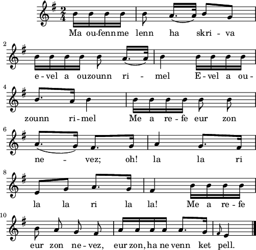 
\score {
  \version "2.18.2"
  \relative c'{
    \clef treble
    \key g \major
    \time 2/4
    \partial 16*4
    b'16 b b b b8 a16.([ a32]) b8 g | \break
    b16 b b b b8 a16.([ a32]) | b4 b16 b b b | \break
    b8. a16 b4 | b16 b b b \autoBeamOff b8 b | \break
    \autoBeamOn a8.( g16) fis8. g16 | a4 g8. fis16 | \break
    e8 g a8. g16 | fis4 b16 b b b | \break
    \autoBeamOff b8 a g fis | \autoBeamOn a16 a a a a8. g16 | \grace fis8 e4 \bar "|."
  }
  \addlyrics {
    Ma ou -- fenn -- me lenn ha skri -- va
    e -- vel a ou -- zounn ri -- mel E -- vel a ou --
    zounn ri -- mel Me a re -- fe eur zon
    ne -- vez; oh! la la ri
    la la ri la la! Me a re -- fe
    eur zon ne -- vez, eur zon, ha ne venn ket pell.
  }
  \layout { line-width = #123 }
  \midi { }
}
\header { tagline = ##f }
