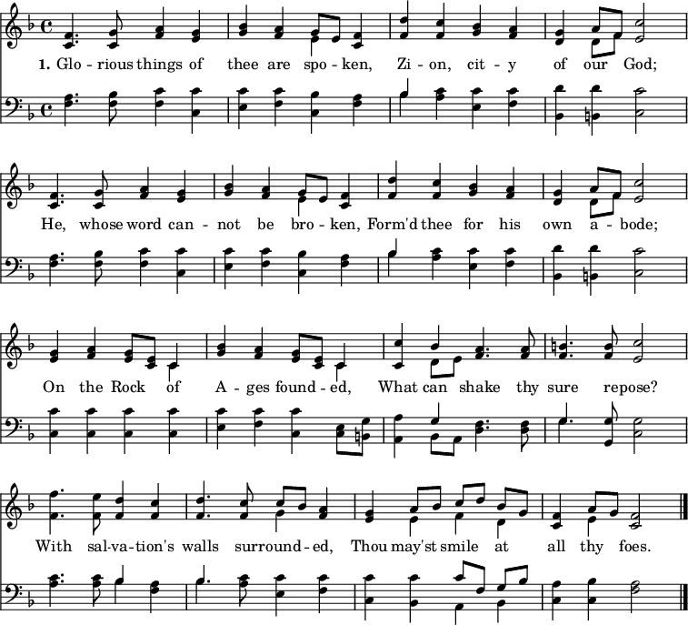 
\version "2.16.2"
\header { tagline = ##f }
\score { << << \new Staff \with {midiInstrument = #"oboe"} { \key f \major \time 4/4 \relative c' {
  \override Score.BarNumber  #'transparent = ##t \repeat unfold 2 { <f c>4. <g c,>8 <a f>4 <g e> | 
  <bes g> <a f> << { g8 [ e ] } \\ { e4 } >> <f c>4 | 
  <d' f,> <c f,> <bes g> <a f> |
  <g d> << { a8 [ f ] } \\ { d8 [ f ] } >> <c' e,>2  \break }
  <g e>4 <a f> <g e>8 <e c> << { c4 } \\ { c4 } >> |
  <bes' g>4 <a f> <g e>8 <e c> << { c4 } \\ { c4 } >> |
  <c c'>4 << { bes'4 } \\ { d,8 e } >> <a f>4. <a f>8 |
  <b f>4. <b f>8 <c e,>2 |
  <f f,>4. <e f,>8 <d f,>4 <c f,> |
  <d f,>4. <c f,>8 << { c8 [ bes ] } \\ { g4 } >> <a f>4 |
  <g e> << { a8 [ bes ] c [ d ] bes [ g ] } \\ { e4 f d } >> |
  <f c>4 << { a8 g } \\ { e4 } >> <f c>2 \bar "|." } }
\new Lyrics \lyricmode {
\set stanza = #"1."
Glo4. -- rious8 things4 of thee are spo -- ken,
Zi -- on, cit -- y of our God;2
He,4. whose8 word4 can -- not be bro -- ken,
Form'd thee for his own a -- bode;2
On4 the Rock of A -- ges found -- ed,
What can shake4. thy8 sure4. re8 -- pose?2
With4. sal8 -- va4 -- tion's walls4. sur8 -- round4 -- ed,
Thou may'st smile at all thy foes.2
}
\new Staff \with {midiInstrument = #"oboe"} { \clef bass \key f \major \relative c {
  \repeat unfold 2 { <f a>4. <f bes>8 <f c'>4 <c c'> |
  <e c'> <f c'> <c bes'> <f a> |
  << { bes4 } \\ { bes4} >> <a c>4 <e c'> <f c'> |
  <bes, d'> <b d'> <c c'>2 }
  <c c'>4 <c c'> <c c'> <c c'> |
  <e c'> <f c'> <c c'> <c e>8 <b g'> |
  <a a'>4 << { g'4 } \\ { bes, 8 a } >> <d f>4. <d f>8 |
  << { g4. } \\ { g4. } >> <g, g'>8 <c g'>2 |
  <a' c>4. <a c>8 << { bes4 } \\ { bes4 } >> <f a>4 |
  << { bes4. } \\ { bes4. } >> <a c>8 <e c'>4 <f c'> |
  <c c'> <bes c'> << { c'8 [ f, ] g [ bes ] } \\ { a,4 bes } >> |
  <c a'>4 <c bes'> <f a>2 } }
  >> >>
\layout { indent = #0 }
\midi { \tempo 4 = 72 } }
