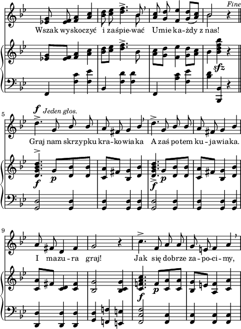 
sVarC = { f,4 <f' c'> <f es'> | bes, <f' d'> <f d'> | f, <a' c> <f es'> | <bes d> <bes,, bes'> r \bar "||" % w1
<g' d'>2 <g d'>4 | <g d'> <g d'> <g d'> | <g d'>2 <g d'>4 | <g d'> <g d'> <g d'> | % w2
<d d'> <d d'> <d d'> | <g d'> <f! f'!> <e e'> | <f c' f>2 <f c'>4 | <f c'> <f c'> <f c'> | }

sVarA = { <es! g>8 <es f> <f a>4 \stemUp <a c> \stemNeutral | <bes d>8 <c es> <d f>4.^> << { \voiceOne bes8 } \new Voice { \voiceTwo bes } >> \oneVoice \breathe | \stemUp <a c>8 <g d'> <f es'>4 <g d'>8([<a c>]) \stemNeutral | << { \voiceOne bes2 } \new Voice { \voiceTwo bes } >> \oneVoice r4^\markup { \small \italic "Fine" } \bar "||" % w1
d4.^>^\f^\markup { \halign #-1.5 \small \italic "Jeden głos." } g,8 \stemUp bes bes | a fis g4 bes \stemNeutral \breathe | d4.^> g,8 \stemUp bes bes | a fis g4 bes \stemNeutral | % w2
a8 fis d4 fis | g2 r4 | c4.^> f,8 a a | g e f4 a \breathe | }

lVarA = \lyricmode { Wszak wy -- sko -- czyć i za -- śpie -- wać U -- mie ka -- żdy z_nas! Graj nam skrz -- ypku kra -- ko -- wia -- ka A zaś po -- tem ku -- ja -- wia -- ka. I ma -- zu -- ra graj! Jak się do -- brze za -- po -- ci -- my, }

sVarB = { <es! g>8[<es f>] <f a>4 <a c> | <bes d>8[<c es>] <d f>4.^> bes8 | <a c>8[<g d'>] <f es'>4 <g d'>8[<a c>] | bes4 <bes d f bes>_\sfz r \bar "||" % w1
<d, g bes d>4.^>_\f g8_\p[<d bes'> <d bes'>] | <c a'>[fis] <bes, g'>4 <d bes'> | <d g bes d>4._>_\f g8_\p[<d bes'> <d bes'>] | <c a'>[fis] <bes, g'>4 <d bes'> | % w2
<c a'>8[fis] <c d>4 <c fis> | <bes g'>2 <bes c g'>4 | <c f! a c>4._\f f8_\p[<c a'> <c a'>] | <bes g'>[e] <a, f'>4 <c a'> | }

\paper { #(set-paper-size "a4")
 oddHeaderMarkup = "" evenHeaderMarkup = "" }
\header { tagline = ##f }
\version "2.18.2"
\score {
\midi {  }
\layout { line-width = #120
indent = 0\cm}
<<
  \new Staff { \clef "violin" \key g \minor \time 3/4 \override Staff.TimeSignature #'transparent = ##t \autoBeamOff \relative f' { \sVarA } }
  \addlyrics { \small \lVarA }
  \new PianoStaff <<
    \new Staff = "up" { \clef "violin" \key g \minor \time 3/4 \override Staff.TimeSignature #'transparent = ##t \autoBeamOff \relative f' { \sVarB } }
    \new Staff = "down" { \clef "bass" \key g \minor \time 3/4 \override Staff.TimeSignature #'transparent = ##t \autoBeamOff \relative f { \sVarC } }
  >>
>> }