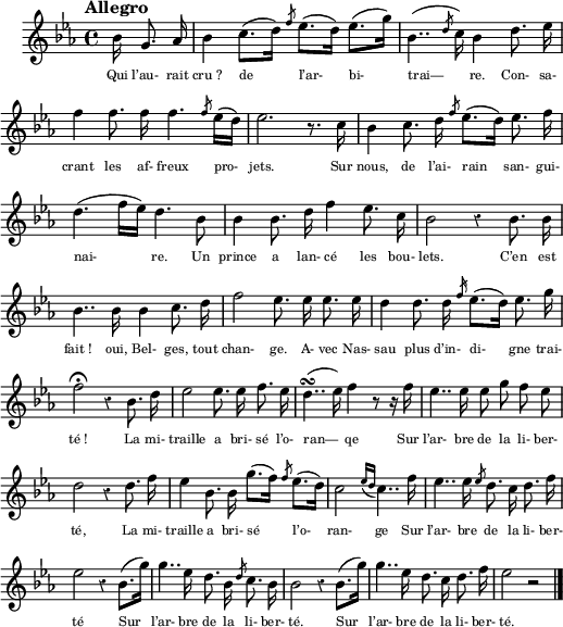 
\language "italiano"
melody = \relative do'' {
  \set Staff.midiInstrument = #"trumpet"
  \set Staff.instrumentName =  \markup \fontsize #-2 #" "
  \tempo "Allegro" % 4=90
  \clef treble
  \key mib \major
  \time 4/4
  \override Staff.Rest.style = #'classical
  \autoBeamOff
  \partial 16*5 sib16 sol8. lab16 | sib4 do8.[( re16]) \slashedGrace fa8 mib8.[( re16]) mib8.[( sol16]) |sib,4..( \slashedGrace re8 do16) sib4 re8. mib16 | \break
  fa4fa8. fa16 fa4. \slashedGrace fa8 mib16[( re]) | mib2. r8. do16 | sib4 do8. re16 \slashedGrace fa8 mib8.[( re16]) mib8. fa16 | \break
  re4.( fa16[ mib]) re4. sib8 | sib4 sib8. re16 fa4 mib8. do16 | sib2 r4 sib8. sib16 | \break
  sib4.. sib16 sib4 do8. re16 | fa2 mib8. mib16 mib8. mib16 | re4 re8. re16 \slashedGrace fa16 mib8.[( re16]) mib8. sol16 | \break
  fa2\fermata r4 sib,8. re16 | mib2 mib8. mib16 fa8. mib16 | re4..(\turn mib16) fa4 r8 r16 fa16 | mib4.. mib16 mib8 sol fa mib | \break
  re2 r4 re8. fa16 | mib4 sib8. sib16 sol'8.[( fa16]) \slashedGrace fa8 mib8.[( re16]) | do2 \acciaccatura { mib16[ re] } do4.. fa16 | mib4.. mib16 \slashedGrace mib8 re8. do16 re8. fa16 | \break
  mib2 r4 sib8.[( sol'16]) | sol4.. mib16 re8. sib16 \slashedGrace re8 do8. sib16 | sib2 r4 sib8.[( sol'16]) | sol4.. mib16 re8. do16 re8. fa16 | mib2 r \bar "|."
}
textA = \lyricmode {
  Qui l’au- rait cru_? de l’ar- bi- trai— re. Con- sa-
  crant les af- freux pro- jets. Sur nous, de l’ai- rain san- gui-
  nai- re. Un prince a lan- cé les bou- lets. C’en est
  fait_! oui, Bel- ges, tout chan- ge. A- vec Nas- sau plus d’in- di- gne trai-
  té_! La mi- traille a bri- sé l’o- ran— qe Sur l’ar- bre de la li- ber-
  té, La mi- traille a bri- sé l’o- ran- ge Sur l’ar- bre de la li- ber-
  té Sur l’ar- bre de la li- ber- té. Sur l’ar- bre de la li- ber- té. 
}
\score {
  <<
    \new Voice = "mel"
    { \melody }
    \new Lyrics \lyricsto mel \textA
  >>
  \layout {
    \context { \Staff \RemoveEmptyStaves }
    indent = 0.5\cm
    \override Score.BarNumber #'stencil = ##f
    \override LyricText.font-size = #-1
    line-width = #130
    \set fontSize = #-1
  }
   \midi {
    \context {
      \Score
      tempoWholesPerMinute = #(ly:make-moment 100 4)
    }
  }

}
\header { tagline = ##f}
\paper {
  print-page-number = ##f
}
