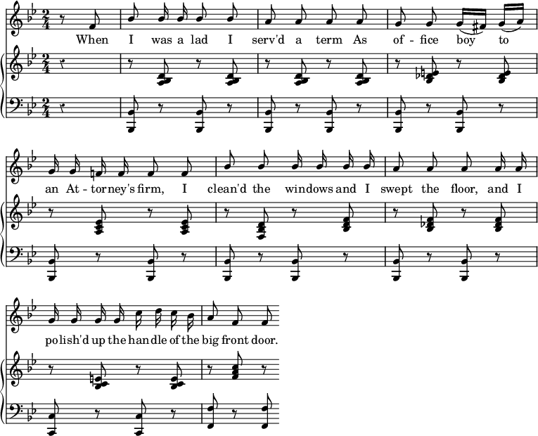 
\version "2.14.2"
\header {
 tagline = ""
}
\score {
 <<
  \override Score.Rest #'style = #'classical
  \override Score.BarNumber #'stencil = ##f %% Suppress bar numbering
  \new Staff {
   \time 2/4
   \key bes \major
   \partial 4
   \relative f' {
    \autoBeamOff
    \stemUp
    r8 f8 | bes bes16 bes bes8 bes | a a a a | g g g16[( fis]) g[( a)] | \break
    g g f! f f8 f | bes bes bes16 bes bes bes | a8 a a a16 a | \break
    g g g g \stemDown c d c bes | \stemUp a8 f f
   }
  }
  \addlyrics {
   When I was a lad I serv'd a term As of -- fice boy to \break
   an At -- tor -- ney's firm, I clean'd the win -- dows and I swept the floor, and I \break
   po -- lish'd up the han -- dle of the big front door.
  }
  \new GrandStaff <<
   \new Staff { 
    \override GrandStaff.BarLine #'allow-span-bar = ##f %% Suppress inter-staff bar lines
    \key bes \major
    \relative d' {
     r4 | r8 <d bes a> r q | r q r q | r <e des bes> r q | \break
     r <ees c a> r q | r <d bes f> r <f d bes> | r <f des bes> r q | \break
     r <e c bes> r q | r <f a c> r
    }
   }
   \new Staff {
    \clef bass
    \key bes \major
    r4 | <bes, bes,,>8 r q r | q r q r | q r q r | \break
    q r q r | q r q r | q r q r | \break
    <c c,> r q r | <f f,> r q
   }
  >>
 >>
 \layout {
  indent = #0
  ragged-last = ##t
 }
 \midi {
 }
}
