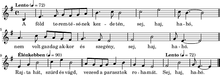 
{
   <<
   \relative c' {
      \key e \minor
      \time 4/4
      \tempo Lento 4 = 72
      \set Staff.midiInstrument = "trombone"
      \transposition c'
        \partial 4 b e4. fis8 g fis g a b4. c8 b2 c e c8 b4.~ b2 \bar "||"
        a4. c8 b a g fis g4. fis8 e2 fis b g8 e4.~ e2 \bar "||" \break
      \tempo Élénkebben 4 = 90
        e4 g b2 c4 e b2 \bar "||" a8 g fis g a4 b g fis e2
      \tempo Lento 4 = 72
        fis b g8 e4.~ e4 \bar "|."
      }
   \addlyrics {
        A föld te -- rem -- té -- sé -- nek kez -- de -- tén, sej, haj, ha -- hó,
        nem volt gaz -- dag ak -- kor és sze -- gény, sej, haj, ha -- hó.
        Raj -- ta hát, szúrd és vágd, ve -- zesd a pa -- rasz -- tok ro -- ha -- mát.
        Sej, haj, ha -- hó.
      }
   >>
}
