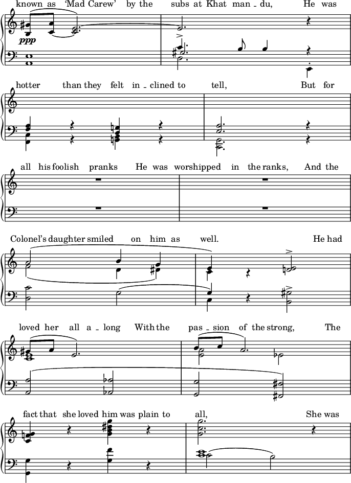 

\relative c''
{
  \new PianoStaff
  <<
    \new Devnull="nowhere" \keepWithTag #'lyricrhythm 
      { \tag #'lyricrhythm
         {
           c8 c c4 c c8 c  c c c c c4 c8 c \break
           c4 c8 c c c c c c4 r2 c8 c \break
           c8 c c4 c c8 c c4 c8 c c4 c8 c \break
           c4 c8 c r c c8 c c4 s2 c8 c \break
         c8 c c c c4 c8 c c c c c c4 s8 c \break
           c c c c c c c c c2. c8 c
          }
       }
    \new Staff = "vocal"
    {<<
      \new Voice
        {
        \slurUp\stemUp <gis b,>8\ppp(
        <a c,~> \tieUp <e~ c>2.) e r4 \break
         s1 s \break R1 R \break
         a2( b4 g e) b\rest <e d!>2^> \break
         gis8( a e2.) b'8( c a2.) \break
         \stemNeutral <g f! c>4 b\rest
          <g b dis g> b\rest <g c g'>2. b4\rest
        }
       \new Voice
        {
         \slurDown\stemDown s1 s\break
         s s \break s s \break
         f2( d4 dis) c s s2 \break
         <e c>1 <a e>2 ees \break
        }
     >>}
    \new Lyrics \with { alignAboveContext = "vocal" }
     {
       \lyricsto "nowhere"
       {
         \markup{ \with-color #white ^  }
          " " " " " "  " "  " "  " " " "
            " "  " "  " " " " " "
          \markup{ \with-color #white ^  }
            " " " " " "  " "  " "  " " " "
            " " " "
          \markup{ \with-color #white ^  } " "
            " " " " " "  " "  " "  " " " " " "
           " " " "
           \markup{ \with-color #white ^  } " "
            " " " " " "  " "  " "  " " " "
           \markup{ \with-color #white ^  } " "
          " " " " " "  " "  " "  " " " "  " "
          " " " " " "
           \markup{ \with-color #white ^  } " "
          " " " " " "  " "  " "  " " " "
       }
     }
   \new Lyrics \with { alignAboveContext = "vocal" }
     {
       \lyricsto "nowhere"
       {
         \override LyricHyphen #'height = 0.0
         known as \markup{\concat{\char ##x2018 "Mad"}}
 \markup{\concat{"Carew" \char ##x2019 }} by the subs at 
"Khat " -- " man " -- " du,"  He was hotter than they felt "in " -- " clined" to tell, But for all his foolish pranks
He was worshipped in the ranks,
And the \markup{\concat{"Colonel" \char ##x2019 "s"}} daughter smiled on him as well.
He had loved her all "a " -- " long"
With the "pas " -- " sion" of the strong,
The fact that she loved him was plain to all,
She was
       }
     }
     \new Staff
     {<<
        \clef "bass"
        \new Voice
        {
          \voiceOne \relative c
          {
            \slurUp  <e a,>1 c'4.^> b8 b4 r \break
            <a f> r <g! d> r <a e>2. r4 \break
           \override MultiMeasureRest #'staff-position = #+2  R1 R1 \break
           \stemDown <c d,>2 g( \stemUp g4) 
           d\rest \stemDown <gis b,>2^> \break
\stemUp <a a,>( <aes aes,> <g g,> <fis fis,>)
 \stemDown    \break
           <g g,>4 d\rest <g f'> d\rest <e' c>1
          }
        }
        \new Voice
        {
          \voiceTwo \relative c
          {
            \slurDown  s1 d2. e,4^. \break
            <c' f,>4 r <b g!> r <g c,>2. r4 \break
             s1 s \break
             s c4 s s2 \break
              s1 s  \break\slurUp s
           \shiftOn \once\override NoteColumn #'force-hshift = #1.2
c'2( b)        
          }
        }
        \new Voice
        {
          \voiceThree \relative c
          {
            \slurDown  s1 gis'2. s4 \break
          }
        }
      >>}
    >>
}
\layout
{
   line-width = 17\cm
  \context
  {
    \Score \remove "Bar_number_engraver"
  }
 \context
  {
    \Staff \remove "Time_signature_engraver"
  }
}
