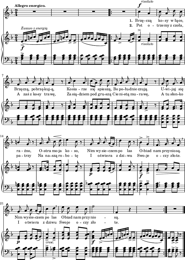 
sVarB = { e16_>_\f^\markup { \small \italic "Żwawo z energią" } ([f b c] e,[f b c] | e,[f b c]) f,8_>[f_>] | g16([a bes a] g[a g c,]) \bar ".|:" f8 a4_> f16([a]) % w1
<f c'>4^>_\markup { \halign #-1.5 \small \italic "risoluto" }  <f a> | <f c'>8[<f a> <f d'> <f c'>] | f[<f a> <e bes'> <e g>] | <f a> f4 r8 | <f a>8 <f c'>4 <f a>8 | <f c'>[<f a> <f d'> <f c'>] | f[<f a> <e bes'> <e g>] | % w1
<f a> f4_> r8 | <e g>[<e c'>] <e g>8.[<e a>16] | <f b>4 <f g>8 r | <f a>8.[<f b>16] <f c'>8_\<[<f d'>\!] | % w2
<e e'>4 <e c'>8 r | <e g>_\p[<e a>] <e bes'>[<e a>16( g)] | <f d'>4 <f c'>8 r | <e bes'>4_>_\f <e g>_> | f8._\>[g16] a8[f\!] | <e g>_\p[<e a>] <e bes'>[<e a>16(g)] | <f c'>4_>_\markup { \small \italic "cresc." } <f d'>_> | <e bes' e>8[<e bes' d>] <e bes' e>[<e bes' c>] | % w1
<f a f'>4_\f e16_>([f b c] | e,[f b c]) f,8_>[f_>] | g16([a bes a] g[a g c,]) \bar ":|." f8[<c f>_>] <c f>_> r \bar "|." }

sVarCp = { <f a c>8^>[<f a c> <f a c> <f a c>] | <f a c>[<f a c> <f a c> <f a c>] | <f c'>8[<f bes c> <f bes c> <f bes c>] }

sVarA = { R2*3 \bar ".|:" R2 | % w1
c4^\f^\markup { \halign #-1.5 \small \italic "risoluto" } a | c8 a d c | f, a \stemUp bes \stemNeutral g | a f4 r8 | a8 c4 a8 | c([a]) d c | f, a \stemUp bes \stemNeutral g | % w1
a f4 r8 | g c g8. a16 | \stemUp b4 g8 r | a8. bes16 \stemNeutral c8^\< d\! | % w2
e4 c8 r | g8 a \stemUp bes \stemNeutral a16([g]) | d'4 c8 r | bes4^> g^> | f8. g16 a8 f \breathe | g a bes a16([g]) | c4 d \breathe | e8 d e c | % w1
f2 | f,4 r | R2 \bar ":|." R2 \bar "|." }

lVarB = \lyricmode { \set stanza = "2. " Pot o -- trze -- my z_czo -- ła, A zaś z_ko -- sy tra -- wę, Za -- sią -- dziem pod gru -- szą Cie -- ni -- stą mu -- ra -- wę, A tu słon -- ko pa -- trzy Na na -- szą ro -- bo -- tę I o -- twie -- ra z_dzi -- wu Swo -- je o -- czy zło -- te. I o -- twie -- ra z_dzi -- wu Swo -- je o -- czy zło -- te. }

sVarCrep = { <f a>8[<f a c>] <f a c>[<f a c>] | <f a c>[<f a c> <f a c> <f a c>] | <f a c>[<f a c> <f a c> <f a c>] | <f a c>[<f a c> <f bes c> <f bes c>] | <f a c>[<f a c> <f a c> <f a c>] | <f a c>8[<f a c> <f a c> <f a c>] | <f a c>[<f a c> <f a c> <f a c>] | <f a c>[<f a c> <f bes c> <f bes c>] | % w1
<f a c>[<f a c> <f a c> <f a c>] | <c g' c>[<c g' c>] <c g' c>[<c g' c>] | <c g' b>[<c g' b> <c g' b> <c g' b>] | <c g' b>[<c g' b>] <c g' b>[<c g' b>] | % w2
<c g' c>[<c g' c> <c g' c> <c g' c>] | <c bes' ces>[<c bes' ces> <c bes' ces> <c bes' ces>] | <c a' c>[<c a' c> <c a' c> <c a' c>] | <c g' c>4^> <c bes' c>^> | <f a c>8.[<f a c>16] <f a c>8[<f a c>] | <c bes' c>[<c bes' c>] <c bes' c>[<bes' c>] | <a c>4^> <aes c>_> | <g bes c>8[<g bes c>] <c, g' c>[<c g' c>] | % w1
<f a c>[<f a c> <f a c> <f a c>] | <f a c>[<f a c> <f a c> <f a c>] | <f bes c>[<f bes c> <f bes c> <f bes>] }

lVarA = \lyricmode { \set stanza = "1. " Brzę -- czą ko -- sy w_łą -- ce, Brzę -- czą, po -- brzę -- kuj -- ą, Ko -- sia -- rze się spie -- szą, Bo po -- łu -- dnie czu -- ją. U -- wi -- jaj się ra -- źno, O -- stra mo -- ja ko -- so, Nim wy -- sie -- czem po las O -- biad nam przy -- nio -- są. Nim wy -- sie -- czem po las O -- biad nam przy -- nio -- są. }

sVarCk = {   <f a>8[<f a>^>] <f a>^> r \bar "|." }

\paper { #(set-paper-size "a4")
 oddHeaderMarkup = "" evenHeaderMarkup = "" }
\header { tagline = ##f }
\version "2.18.2"
\score {
\midi {  }
\layout { line-width = #180
indent = 0\cm}
<<
  \new Staff { \clef "violin" \key d \minor \time 2/4 \tempo \markup { \small \bold "Allegro energico." } \autoBeamOff \relative c'' { \sVarA } }
  \addlyrics { \small \lVarA }
  \addlyrics { \small \lVarB }
  \new PianoStaff <<
    \new Staff = "up" { \clef "violin" \key d \minor \time 2/4 \relative e' { \sVarB } }
    \new Staff = "down" { \clef "bass" \key d \minor \time 2/4 \relative f { \sVarCp \repeat volta 2 { \sVarCrep } \sVarCk } }
  >>
>> }