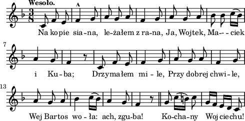 
lVarA = \lyricmode { Na ko -- pie sia -- na, le -- ża -- łem z_ra -- na, Ja, Woj -- tek, Ma -- - -- ciek i Ku -- ba; Drzy -- ma -- łem mi -- le, Przy do -- brej chwi -- le, Wej Bar -- tos wo -- ła: ach, zgu -- ba! Ko -- cha -- ny Woj -- cie -- chu! }

sVarArep = {  }

sVarAp = { c8 f e | f4^^ g8 | a g a | f4 g8 | a g a | bes bes c16([bes]) | a4 g8 | f4 r8 | c f e | f4 g8 | a g a | f4 g8 a g a | bes4 c16([bes]) | a4 g8  | f4 r8 \bar "||" g8 c16([b]) c8 | g16[f] e[d] c8 | }

\paper { #(set-paper-size "a4")
 oddHeaderMarkup = "" evenHeaderMarkup = "" }
\header { tagline = ##f }
\version "2.18.2"
\score {
\midi {  }
\layout { line-width = #120
indent = 0\cm}
\new Staff { \clef "violin" \key d \minor \time 3/8 \tempo \markup { \small "Wesoło." } \autoBeamOff \relative c' { \sVarAp \repeat volta 2 { \sVarArep } } }
  \addlyrics { \small \lVarA } }