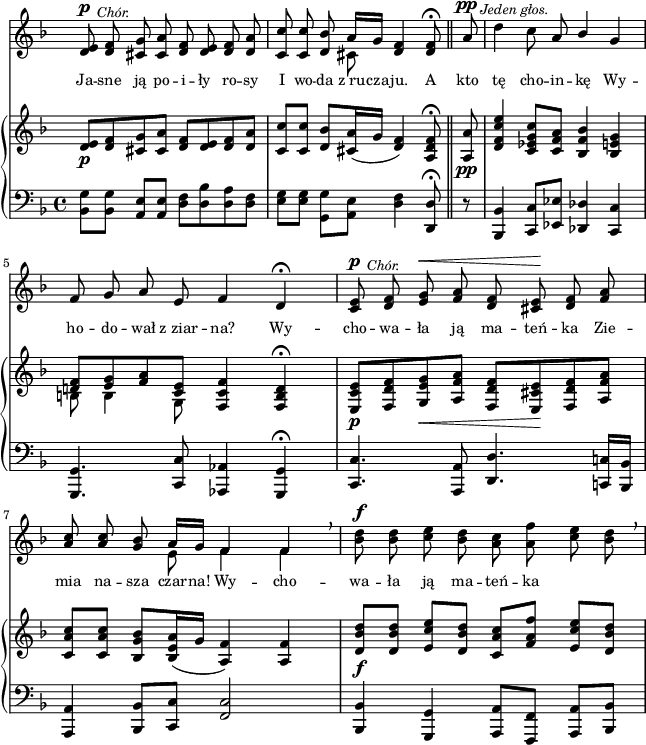 
sVarC = { <bes' g'>8[<bes g'>] <a e'>[<a e'>] | <d f>[<d bes'> <d a'> <d f>] | \partial 2.. <e g>[<e g>] \stemDown <g, g'>[<a e'>] \stemNeutral <d f>4 <d, d'>8\fermata \bar "||" % w1
\partial 8 r | <bes bes'>4 <c c'>8[<es es'>] <des des'>4 <c c'> | <g g'>4. <c c'>8 <aes aes'>4 <g g'>\fermata | <c c'>4. <a a'>8 <d d'>4. <c! c'!>16[<bes bes'>] | % w2
<a a'>4 <bes bes'>8[<c c'>] <f c'>2 | <bes, bes'>4 <g g'> <a a'>8[<f f'>] <a a'>[<bes bes'>] | }

sVarA = { <d e>8^\p^\markup { \halign #-2 \small \italic "Chór." } <d f> <cis g'> <cis a'> <d f> <d e> <d f> <d a'> | \partial 2.. <c c'> <c c'> <d bes'> << { \voiceOne a'16[g] } \new Voice { \voiceTwo cis,8 } >> \oneVoice <d f>4 <d f>8\fermata \bar "||" % w1
\partial 8 a'8^\pp^\markup { \halign #-1.5 \small \italic "Jeden głos." } | \noBreak d4 c8 a \stemUp bes4 \stemNeutral g | f8 g a e f4 d\fermata | <c e>8^\p^\markup { \halign #-2 \small \italic "Chór." } <d f> <e g>^\< <f a> <d f> <cis e>\! <d f> <f a> | % w2
\stemUp <a c> <a c> \stemNeutral <g bes> << { \voiceOne a16[g] f4 f } \new Voice { \voiceTwo e8 f4 f } >> \oneVoice \breathe | <bes d>8^\f <bes d> <c e> <bes d> <a c> <a f'> <c e> <bes d> \breathe | }

lVarA = \lyricmode { Ja -- sne ją po -- i -- ły ro -- sy I wo -- da z_ru -- cza -- ju. A kto tę cho -- in -- kę Wy -- ho -- do -- wał z_ziar -- na? Wy -- cho -- wa -- ła ją ma -- teń -- ka Zie -- mia na -- sza czar -- na! Wy -- cho -- wa -- ła ją ma -- teń -- ka }

sVarB = { <d e>8_\p[<d f> <cis g'> <cis a'>] <d f>[<d e> <d f> <d a'>] | \partial 2.. <c c'>[<c c'>] <d bes'>[<cis a'>16( g'] <d f>4) <a d f>8\fermata \bar "||" % w1
\partial 8 <a a'>8_\pp | <d f c' e>4 <c es g c>8[<c f a>] <bes f' bes>4 <bes e g> | << { \voiceOne <d! f>8[<e g> <f a> <c e>] } \new Voice { \voiceTwo b b4 g8 } >> \oneVoice <f c' f>4 <f b d>\fermata | <e c' e>8_\p[<f d' f> <g e' g>_\< <a f' a>] <f d' f>[<e cis' e>\! <f d' f> <a f' a>] | % w2
<c a' c>[<c a' c>] <bes g' bes>[<bes e a>16( g'] <a, f'>4) <a f'> | <d bes' d>8_\f[<d bes' d>] <e c' e>[<d bes' d>] <c a' c>[<f a f'>] <e c' e>[<d bes' d>] | }

\paper { #(set-paper-size "a4")
 oddHeaderMarkup = "" evenHeaderMarkup = "" }
\header { tagline = ##f }
\version "2.18.2"
\score {
\midi {  }
\layout { line-width = #160
indent = 0\cm}
<<
  \new Staff { \clef "violin" \key d \minor \time 4/4 \override Staff.TimeSignature #'transparent = ##t \autoBeamOff \relative d' { \sVarA } }
  \addlyrics { \small \lVarA }
  \new PianoStaff <<
    \new Staff = "up" { \clef "violin" \key d \minor \time 4/4 \override Staff.TimeSignature #'transparent = ##t \relative d' { \sVarB } }
    \new Staff = "down" { \clef "bass" \key d \minor \time 4/4 \relative b,, { \sVarC } }
  >>
>> }