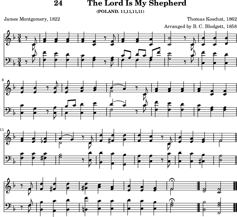 \version "2.16.2" 
\header { tagline = ##f title = \markup { "24" "          " "The Lord Is My Shepherd" } subsubtitle = "(POLAND. 11,11,11,11)" composer = "Thomas Koschat, 1862" arranger = "Arranged by B. C. Blodgett, 1858" poet = "James Montgomery, 1822" }
\score { << << \new Staff { \key f \major \time 3/4 \partial 4 \relative c' {
  r8 << { c } \\ { c } >> |
  <f a>4 q q |
  q <f c> r8 q |
  <f a>4 q <a c,> |
  <bes c,>2 r8 << { c, } \\ { c } >> |
  <c bes'>4 q <d bes'> | \break
  <e bes'> q r8 q |
  q4 <f bes> <g bes> |
  << { bes( a) } \\ { f2 } >> r8 << { c } \\ { c } >> |
  <f a>4 q q |
  q <f c> q | \break
  <f a> <a e> <a ees> |
  << { a( g) } \\ { d2 } >> r8 << { d } \\ { d } >> |
  <f d'>4 <fis d'> <g d'> |
  <f d'> <f c'> r8 << { c } \\ { c } >> |
  <e bes'>4 <e a> <e g> |
  << { f2 } \\ { f } >> \bar "||" \break
  r8 << { f } \\ { f } >> |
  <f d'>4 <fis d'> <g d'> |
  <gis d'> <a c> <a f> |
  <bes e,> <a e> <g e> |
  << { f2\fermata } \\ { f } >> s4 \bar "|."
  <f d>2*2/3 <f c> \bar ".." } }
\new Staff { \clef bass \key f \major \relative c' {
  r8 << { c } \\ { c } >> |
  <f f,>4 <e f,> <d f,> |
  <c f,> <a f> r8 q |
  << { c[ a] d[ c] a[ f'] } \\ { f,4 f f } >> |
  <g e'>2 r8 << { c } \\ { c } >> |
  <f c,>4 <e c,> <d c,> | % end of line 1
  <c c,> <g c,> r8 <a c,> |
  << { bes[ c] } \\ { c,4 } >> <c d'> <c e'> |
  << { d'( c) } \\ { f,2 } >> r8 << { c' } \\ { c } >> |
  <f f,>4 <e f,> <d f,> |
  <c f,> <a f> q | % end of line 2
  <c f,> q <c fis,> |
  <bes g>2 r8 <d d,> |
  <d bes,>4 <c a,> <bes g,> |
  <a c,> q r8 <c c,> |
  <d c,>4 <c c,> <bes cis,> |
  <a d,>2 % end of line 3
  r8 << { f } \\ { f } >> |
  <bes bes,>4 <c a,> <d bes,> |
  <f b,,> <c c,> q |
  <d c,> <c c,> <bes c,> | <f a>2\fermata s4
  <bes bes,>2*2/3 <a f f,> } } >> >>
\layout { indent = #0 }
\midi { \tempo 4 = 112 } }
